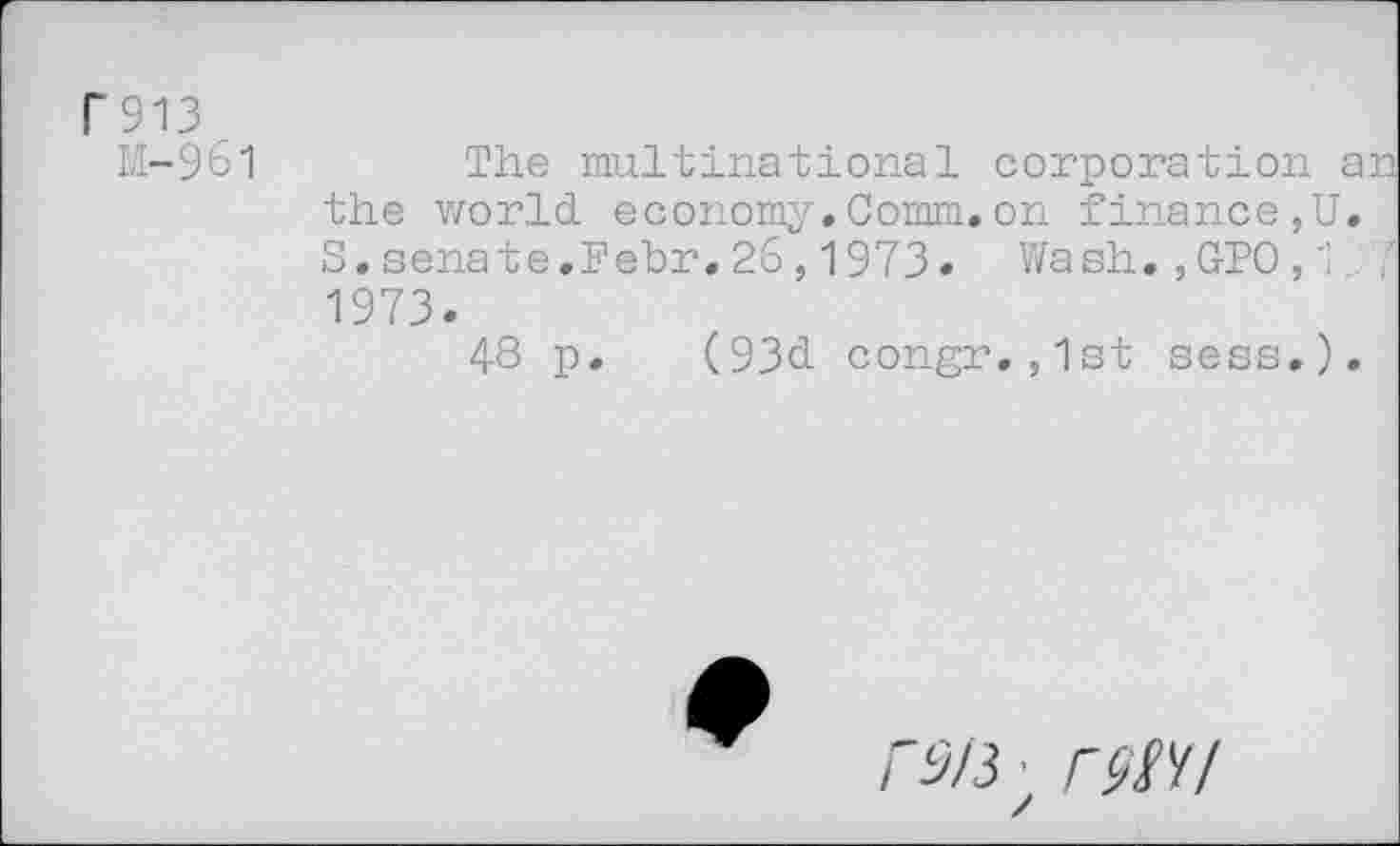 ﻿P 913
M-9Ô1	The multinational corporation ar
the world economy.Comm.on finance,U. S.sénate.Pebr.26,1973* Wash.,GPO,1_ 7 1973.
48 p. (93d congr.,1st sess.).
/■5/3 • /W